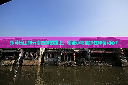 探寻乐山到云南古城的路上，哪些小吃能抓住味蕾和心？
