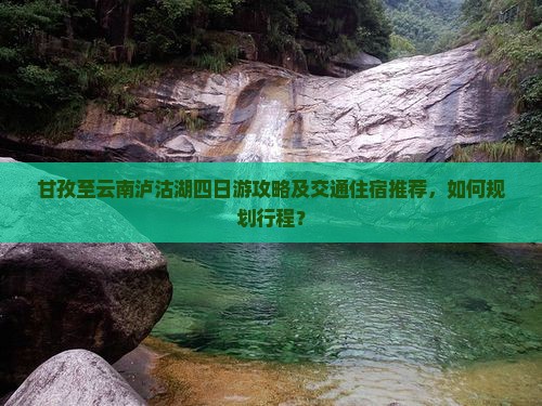 甘孜至云南泸沽湖四日游攻略及交通住宿推荐，如何规划行程？