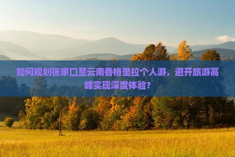 如何规划张家口至云南香格里拉个人游，避开旅游高峰实现深度体验？