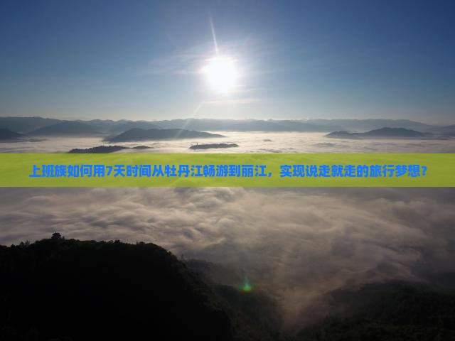 上班族如何用7天时间从牡丹江畅游到丽江，实现说走就走的旅行梦想？