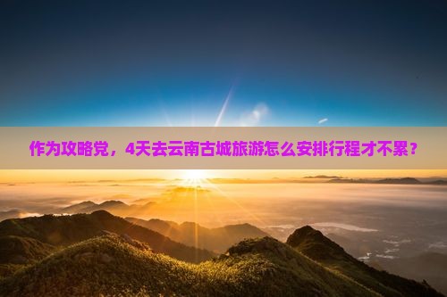 作为攻略党，4天去云南古城旅游怎么安排行程才不累？