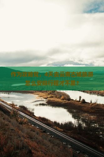 作为攻略党，4天去云南古城旅游怎么安排行程才不累？