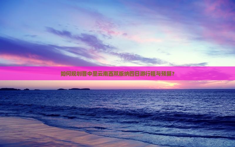如何规划晋中至云南西双版纳四日游行程与预算？