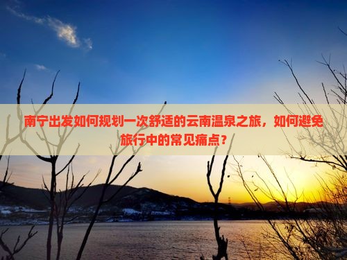 南宁出发如何规划一次舒适的云南温泉之旅，如何避免旅行中的常见痛点？