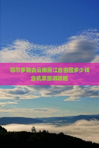 鄂尔多斯去云南丽江自由团多少钱含机票旅游攻略