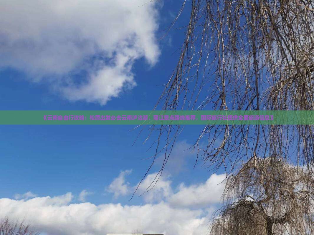 《云南自由行攻略：松原出发必去云南泸沽湖、丽江景点路线推荐，国际旅行社提供全面旅游信息》
