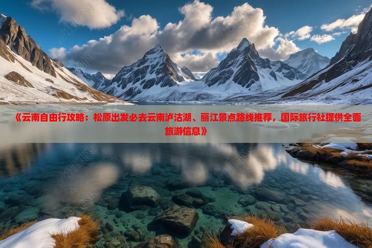 《云南自由行攻略：松原出发必去云南泸沽湖、丽江景点路线推荐，国际旅行社提供全面旅游信息》