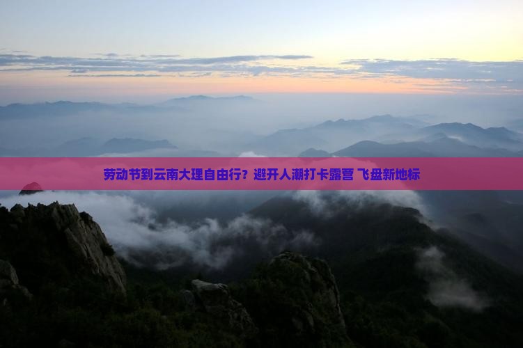 劳动节到云南大理自由行？避开人潮打卡露营+飞盘新地标