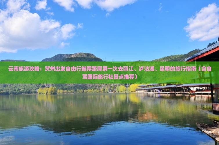 云南旅游攻略：贺州出发自由行推荐路犀第一次去丽江、泸沽湖、昆明的旅行指南（含自驾国际旅行社景点推荐）