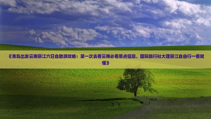 《青岛出发云南丽江六日自助游攻略：第一次去看云南必看景点信息，国际旅行社大理丽江自由行一看就懂》