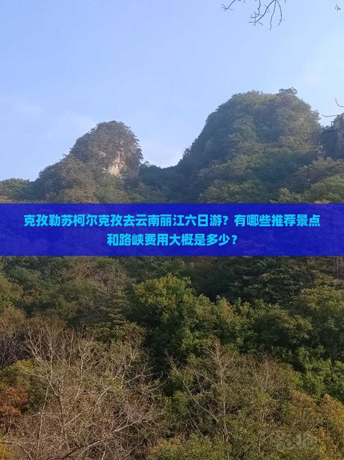 克孜勒苏柯尔克孜去云南丽江六日游？有哪些推荐景点和路峡费用大概是多少？