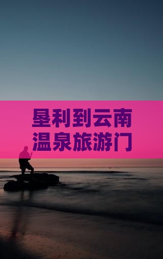 垦利到云南温泉门票 垦利到云南温泉门票
