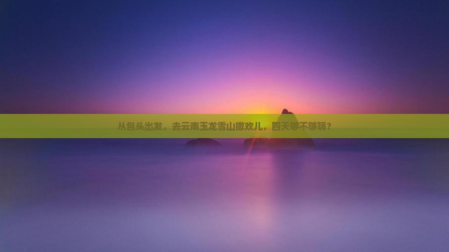 包头去云南玉龙雪山四日游