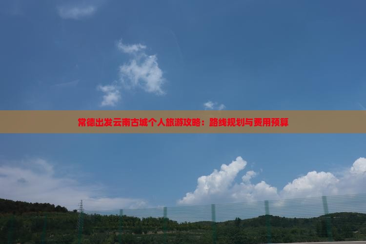 常德出发云南古城个人旅游攻略：路线规划与费用预算