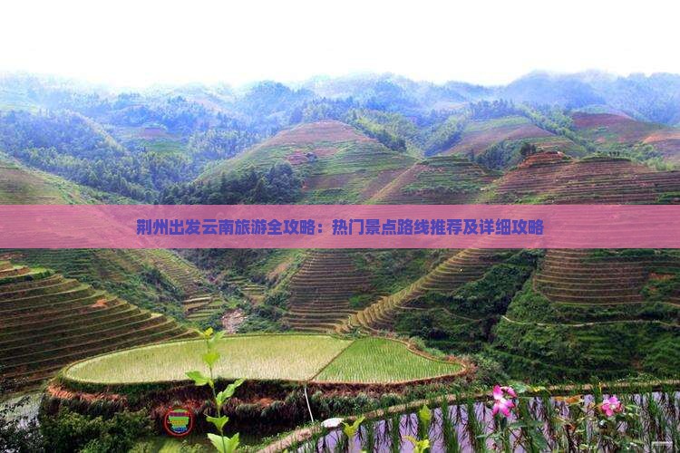 荆州出发云南旅游全攻略：热门景点路线推荐及详细攻略