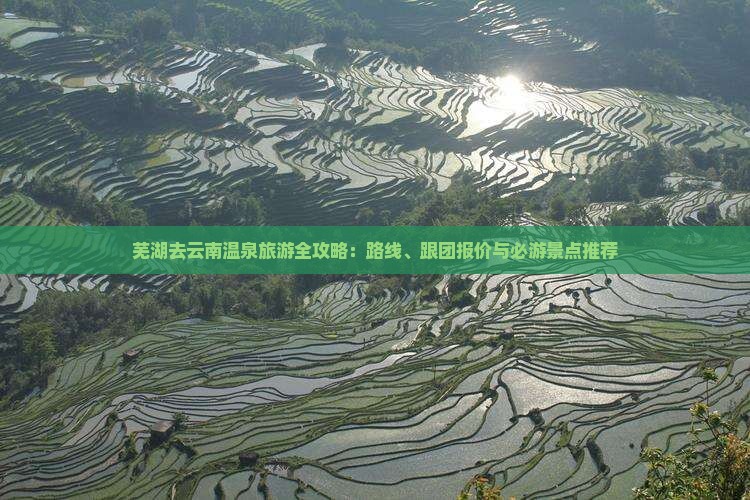 芜湖去云南温泉旅游全攻略：路线、跟团报价与必游景点推荐