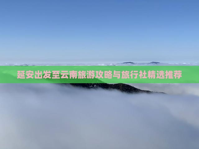 延安出发至云南旅游攻略与旅行社精选推荐