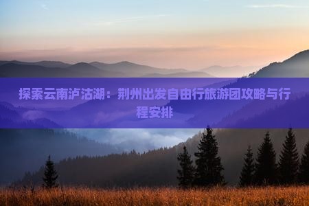 探索云南泸沽湖：荆州出发自由行旅游团攻略与行程安排