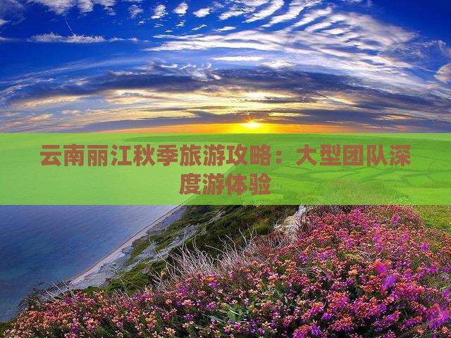 云南丽江秋季旅游攻略：大型团队深度游体验