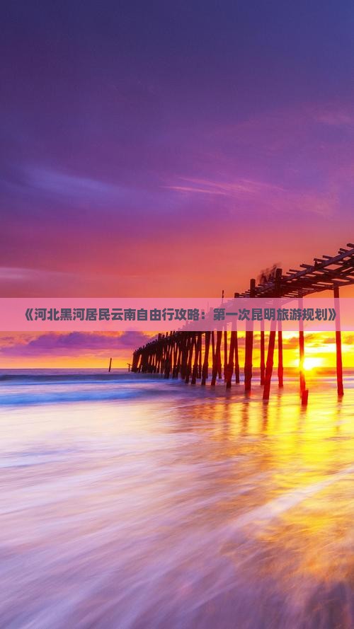 《河北黑河居民云南自由行攻略：第一次昆明旅游规划》