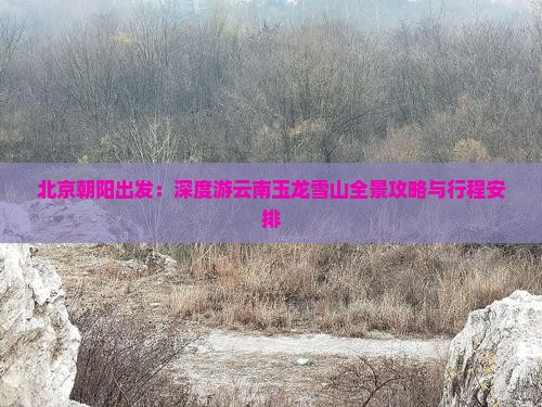 北京朝阳出发：深度游云南玉龙雪山全景攻略与行程安排