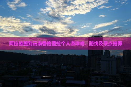 阿拉善盟到云南香格里拉个人游攻略、路线及景点推荐
