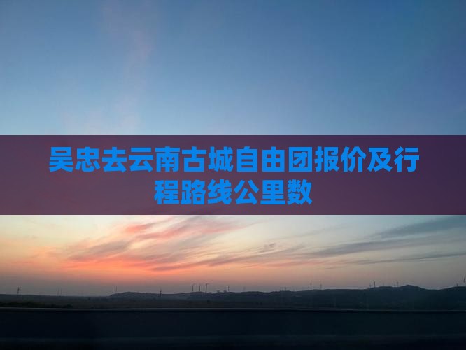 吴忠去云南古城自由团报价及行程路线公里数