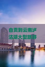 自贡到云南泸沽湖大型旅游团