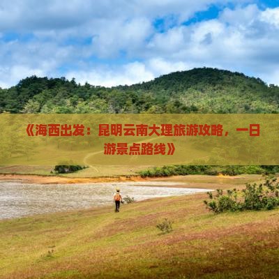 《海西出发：昆明云南大理旅游攻略，一日游景点路线》