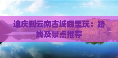 迪庆到云南古城哪里玩：路线及景点推荐