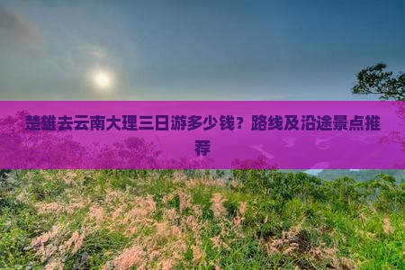 楚雄去云南大理三日游多少钱？路线及沿途景点推荐