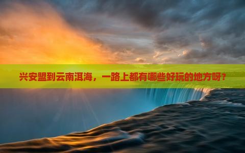 兴安盟到云南洱海哪里玩