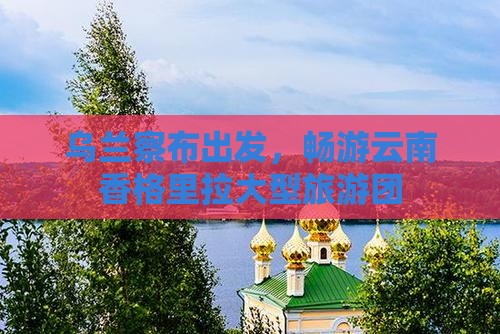乌兰察布去云南香格里拉大型旅游团