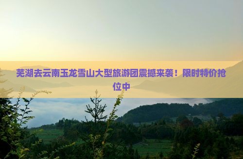 芜湖去云南玉龙雪山大型旅游团