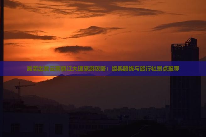 吴忠出发云南丽江大理旅游攻略：经典路线与旅行社景点推荐