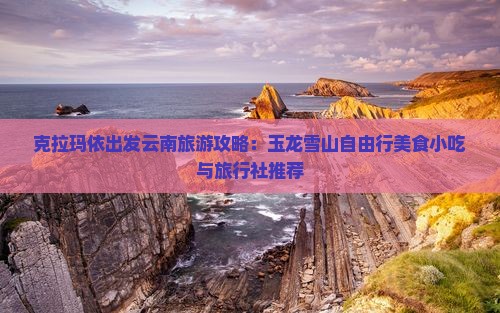 克拉玛依出发云南旅游攻略：玉龙雪山自由行美食小吃与旅行社推荐