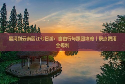 黑河到云南丽江七日游：自由行与跟团攻略｜景点费用全规划