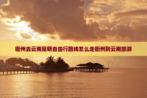 衢州去云南昆明自由行路线怎么走衢州到云南旅游