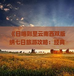 《日喀则至云南西双版纳七日旅游攻略：经典路线全解析》