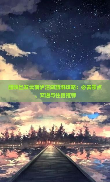 醴陵出发云南泸沽湖旅游攻略：必去景点、交通与住宿推荐