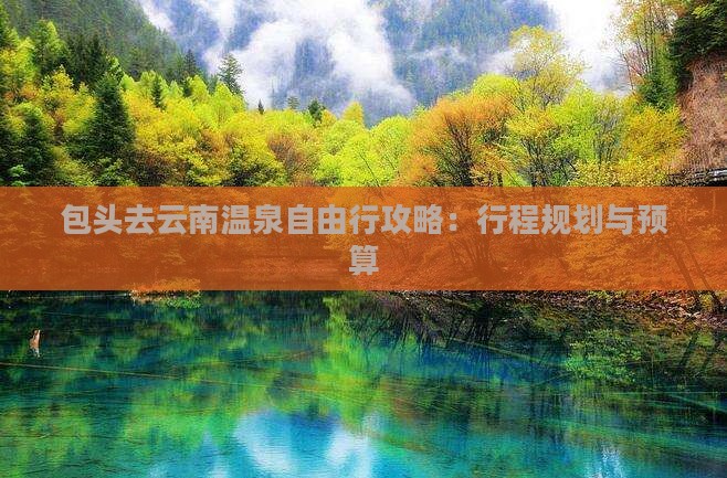 包头去云南温泉自由行攻略：行程规划与预算