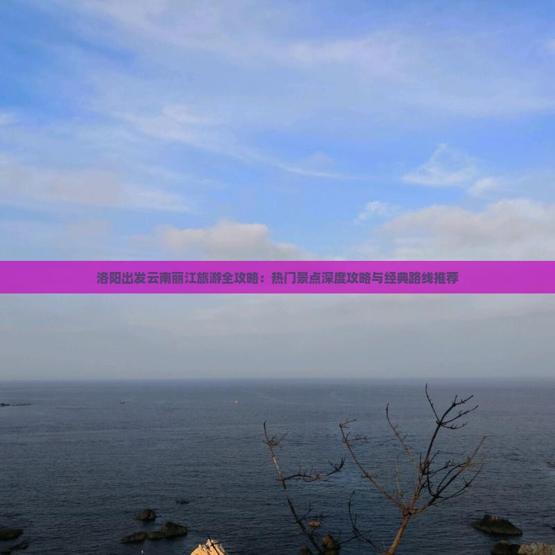 洛阳出发云南丽江旅游全攻略：热门景点深度攻略与经典路线推荐