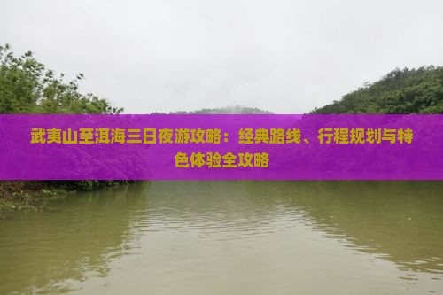 武夷山至洱海三日夜游攻略：经典路线、行程规划与特色体验全攻略