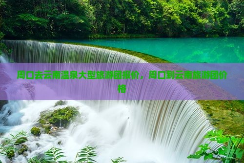 周口去云南温泉大型旅游团 周口去云南温泉大型旅游团