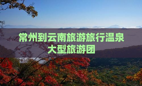常州到云南温泉大型旅游团 常州到云南温泉大型旅游团