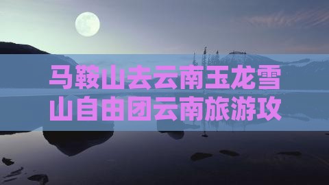 马鞍山去云南玉龙雪山自由团