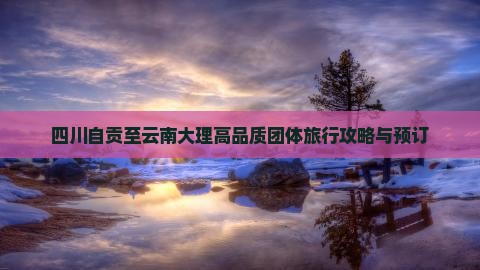 四川自贡至云南大理高品质团体旅行攻略与预订