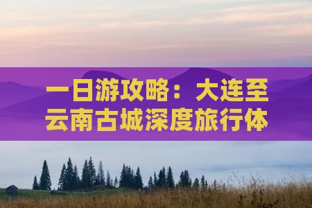 一日游攻略：大连至云南古城深度旅行体验