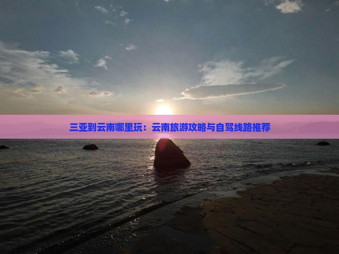 三亚到云南哪里玩：云南旅游攻略与自驾线路推荐