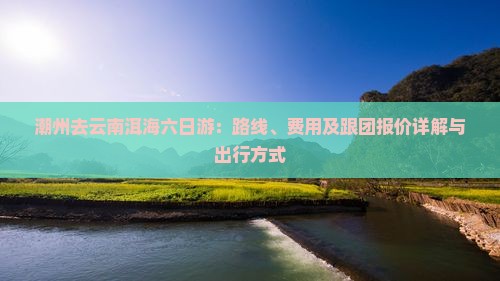 潮州去云南洱海六日游：路线、费用及跟团报价详解与出行方式